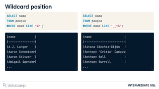 INTERMEDIATE SQL
Wildcard position
SELECT name
FROM people
WHERE name LIKE '%r';
|name |
|---------------|
|A.J. Langer |
|Aaron Schneider|
|Aaron Seltzer |
|Abigail Spencer|
...
SELECT name
FROM people
WHERE name LIKE '__t%';
|name |
|-----------------------|
|Aitana Sánchez-Gijón |
|Anthony 'Critic' Campos|
|Anthony Bell |
|Anthony Burrell |
...
 