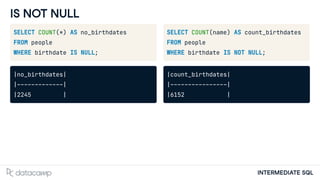 INTERMEDIATE SQL
IS NOT NULL
SELECT COUNT(*) AS no_birthdates
FROM people
WHERE birthdate IS NULL;
|no_birthdates|
|-------------|
|2245 |
SELECT COUNT(name) AS count_birthdates
FROM people
WHERE birthdate IS NOT NULL;
|count_birthdates|
|----------------|
|6152 |
 