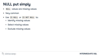 INTERMEDIATE SQL
NULL put simply
NULL values are missing values
Very common
Use IS NULL or IS NOT NULL to:
Identify missing values
Select missing values
Exclude missing values
 