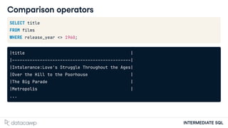 INTERMEDIATE SQL
Comparison operators
SELECT title
FROM films
WHERE release_year <> 1960;
|title |
|-----------------------------------------------|
|Intolerance:Love's Struggle Throughout the Ages|
|Over the Hill to the Poorhouse |
|The Big Parade |
|Metropolis |
...
 