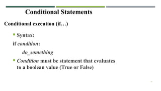 16
Conditional Statements
CONDITIONAL EXECUTION (IF…)
Conditional execution (if…)
 Syntax:
if condition:
do_something
 Condition must be statement that evaluates
to a boolean value (True or False)
 
