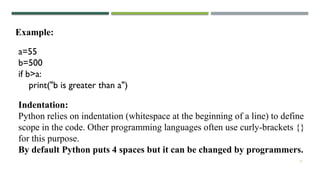 17
Example:
Indentation:
Python relies on indentation (whitespace at the beginning of a line) to define
scope in the code. Other programming languages often use curly-brackets {}
for this purpose.
By default Python puts 4 spaces but it can be changed by programmers.
a=55
b=500
if b>a:
print("b is greater than a")
 