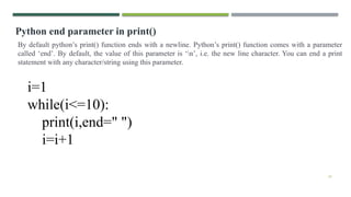 24
Python end parameter in print()
By default python’s print() function ends with a newline. Python’s print() function comes with a parameter
called ‘end’. By default, the value of this parameter is ‘n’, i.e. the new line character. You can end a print
statement with any character/string using this parameter.
i=1
while(i<=10):
print(i,end=" ")
i=i+1
 