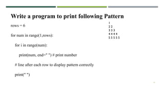 33
Write a program to print following Pattern
1
2 2
3 3 3
4 4 4 4
5 5 5 5 5
rows = 6
for num in range(1,rows):
for i in range(num):
print(num, end=" ") # print number
# line after each row to display pattern correctly
print(" ")
 