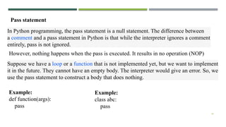 34
Pass statement
In Python programming, the pass statement is a null statement. The difference between
a comment and a pass statement in Python is that while the interpreter ignores a comment
entirely, pass is not ignored.
However, nothing happens when the pass is executed. It results in no operation (NOP)
Suppose we have a loop or a function that is not implemented yet, but we want to implement
it in the future. They cannot have an empty body. The interpreter would give an error. So, we
use the pass statement to construct a body that does nothing.
Example:
def function(args):
pass
Example:
class abc:
pass
 