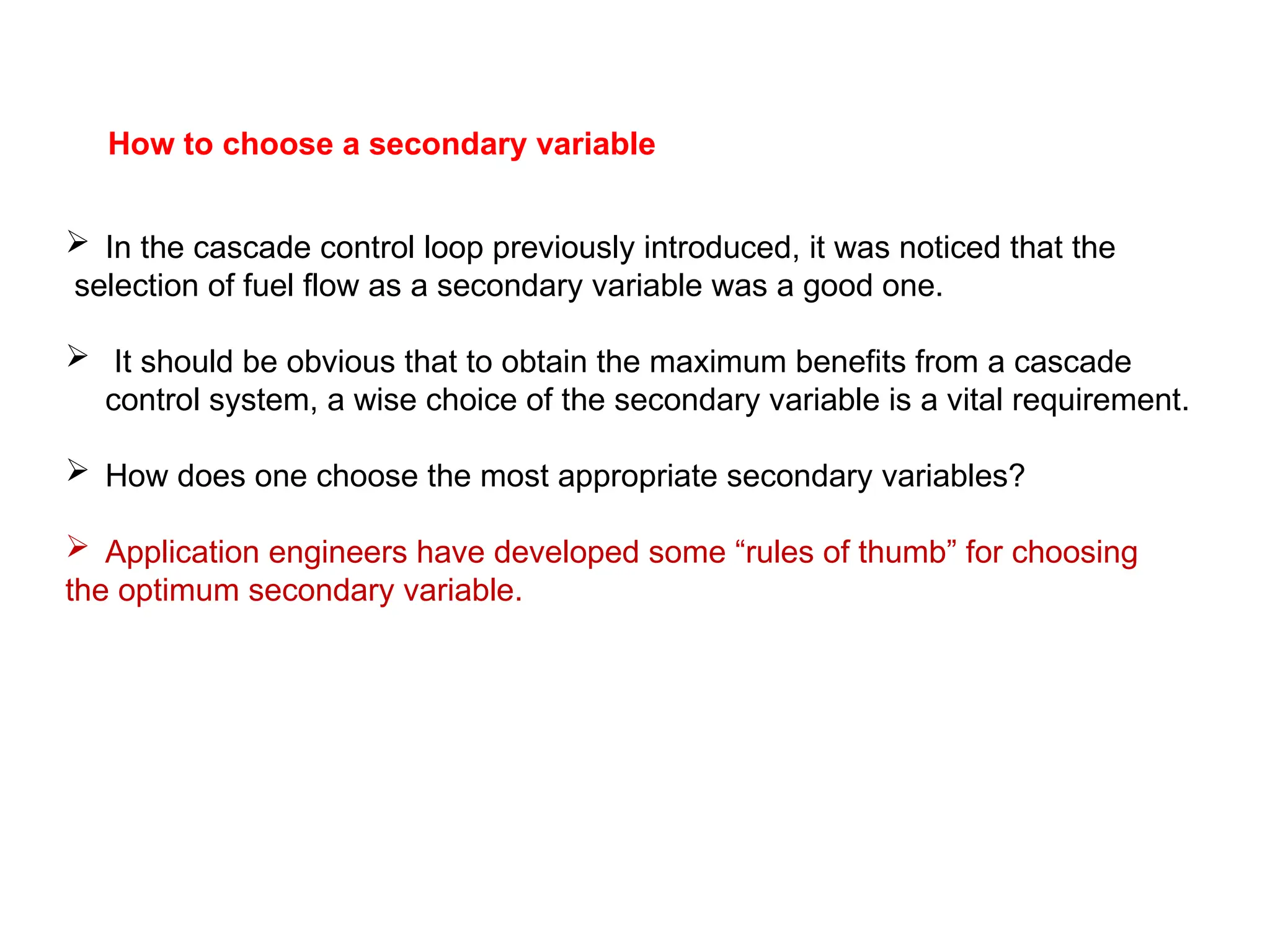 How to choose a secondary variable
 In the cascade control loop previously introduced, it was noticed that the
selection of fuel flow as a secondary variable was a good one.
 It should be obvious that to obtain the maximum benefits from a cascade
control system, a wise choice of the secondary variable is a vital requirement.
 How does one choose the most appropriate secondary variables?
 Application engineers have developed some “rules of thumb” for choosing
the optimum secondary variable.
 
