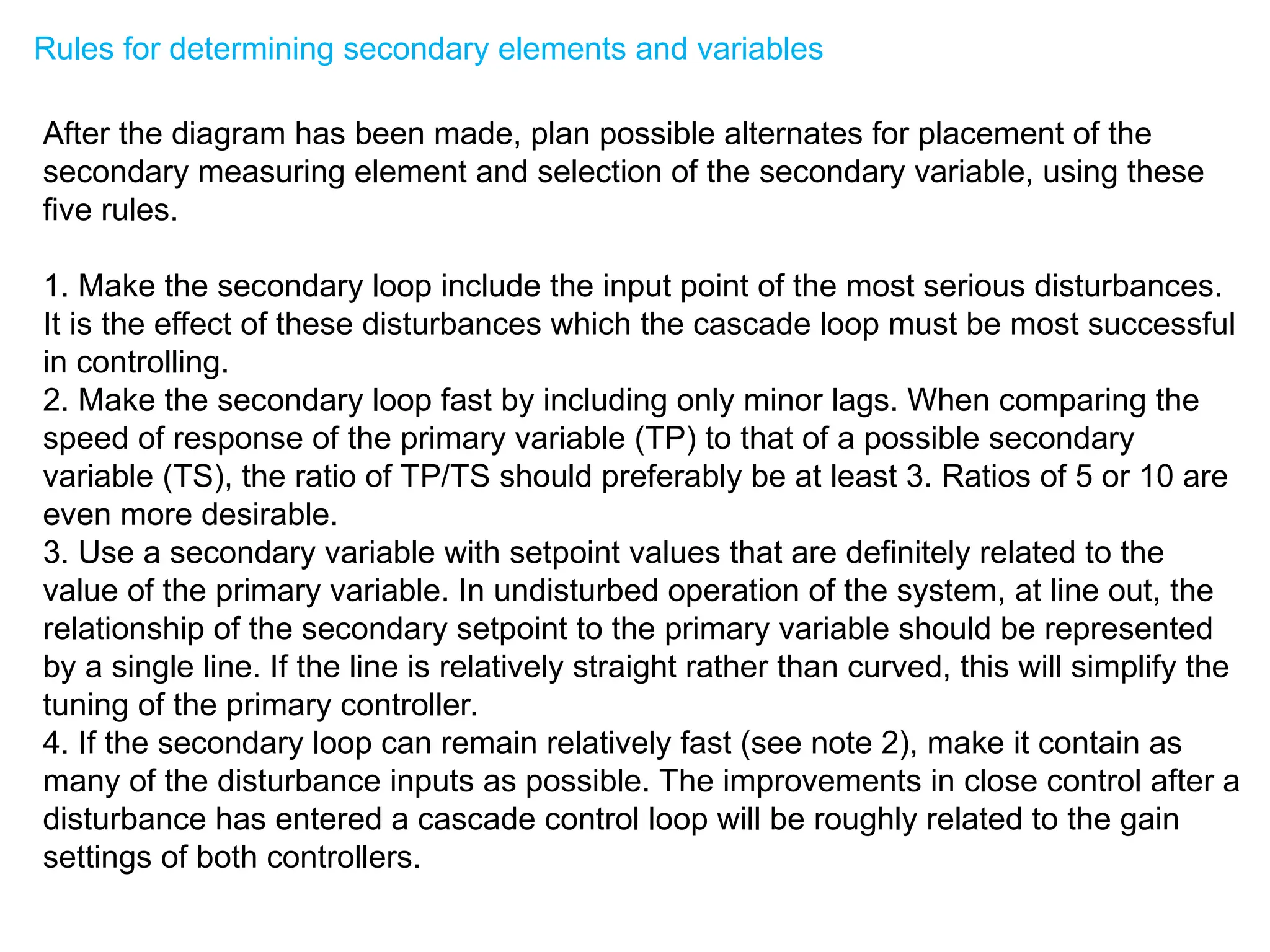 Rules for determining secondary elements and variables
After the diagram has been made, plan possible alternates for placement of the
secondary measuring element and selection of the secondary variable, using these
five rules.
1. Make the secondary loop include the input point of the most serious disturbances.
It is the effect of these disturbances which the cascade loop must be most successful
in controlling.
2. Make the secondary loop fast by including only minor lags. When comparing the
speed of response of the primary variable (TP) to that of a possible secondary
variable (TS), the ratio of TP/TS should preferably be at least 3. Ratios of 5 or 10 are
even more desirable.
3. Use a secondary variable with setpoint values that are definitely related to the
value of the primary variable. In undisturbed operation of the system, at line out, the
relationship of the secondary setpoint to the primary variable should be represented
by a single line. If the line is relatively straight rather than curved, this will simplify the
tuning of the primary controller.
4. If the secondary loop can remain relatively fast (see note 2), make it contain as
many of the disturbance inputs as possible. The improvements in close control after a
disturbance has entered a cascade control loop will be roughly related to the gain
settings of both controllers.
 