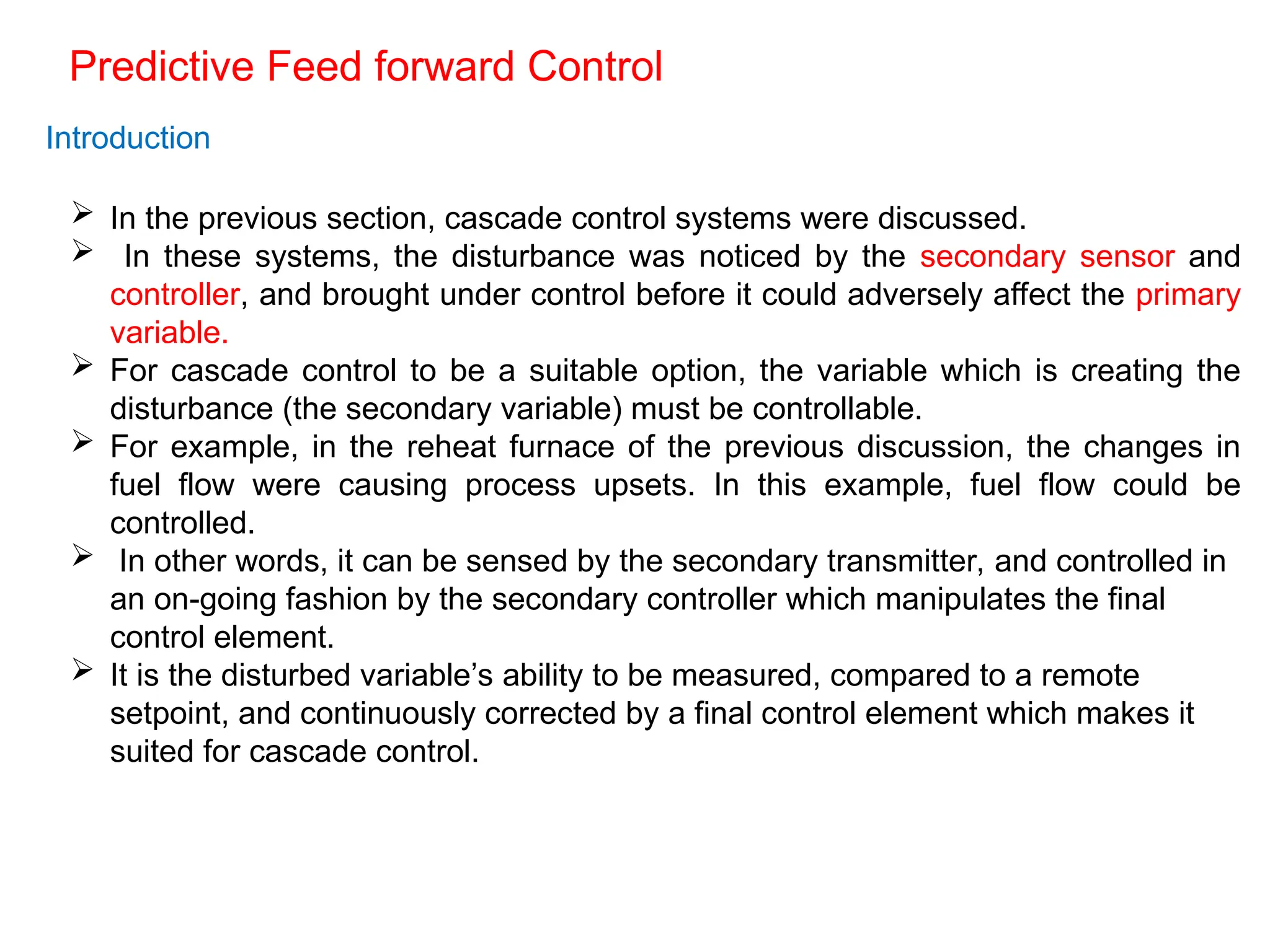 Predictive Feed forward Control
Introduction
 In the previous section, cascade control systems were discussed.
 In these systems, the disturbance was noticed by the secondary sensor and
controller, and brought under control before it could adversely affect the primary
variable.
 For cascade control to be a suitable option, the variable which is creating the
disturbance (the secondary variable) must be controllable.
 For example, in the reheat furnace of the previous discussion, the changes in
fuel flow were causing process upsets. In this example, fuel flow could be
controlled.
 In other words, it can be sensed by the secondary transmitter, and controlled in
an on-going fashion by the secondary controller which manipulates the final
control element.
 It is the disturbed variable’s ability to be measured, compared to a remote
setpoint, and continuously corrected by a final control element which makes it
suited for cascade control.
 