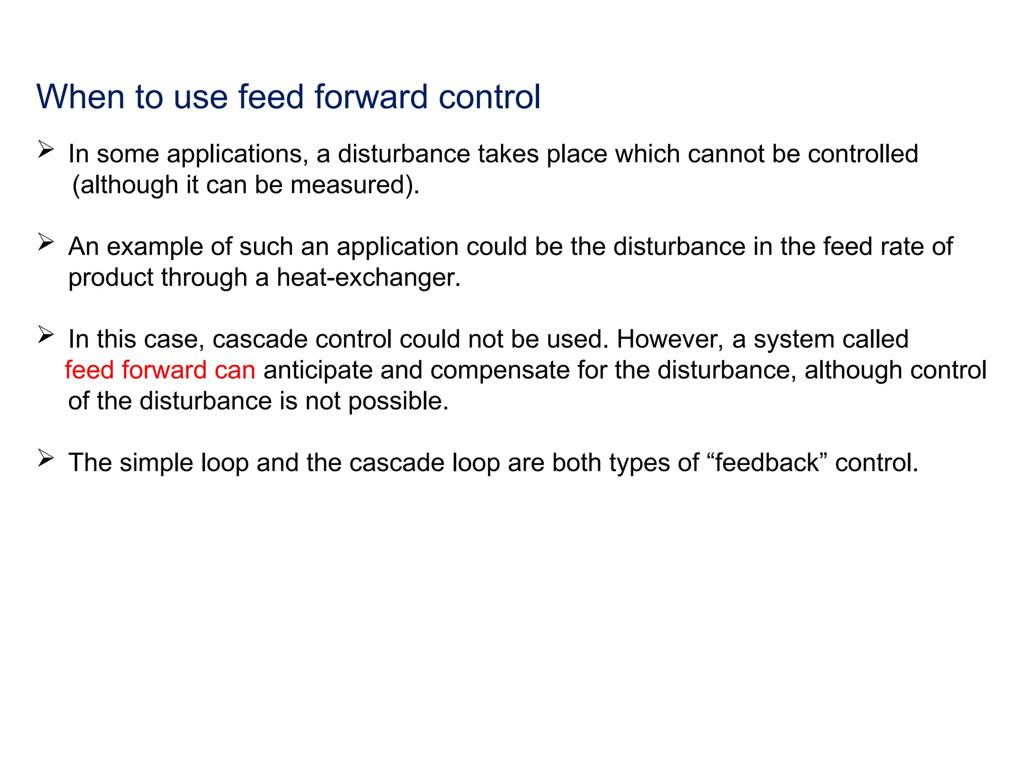 When to use feed forward control
 In some applications, a disturbance takes place which cannot be controlled
(although it can be measured).
 An example of such an application could be the disturbance in the feed rate of
product through a heat-exchanger.
 In this case, cascade control could not be used. However, a system called
feed forward can anticipate and compensate for the disturbance, although control
of the disturbance is not possible.
 The simple loop and the cascade loop are both types of “feedback” control.
 