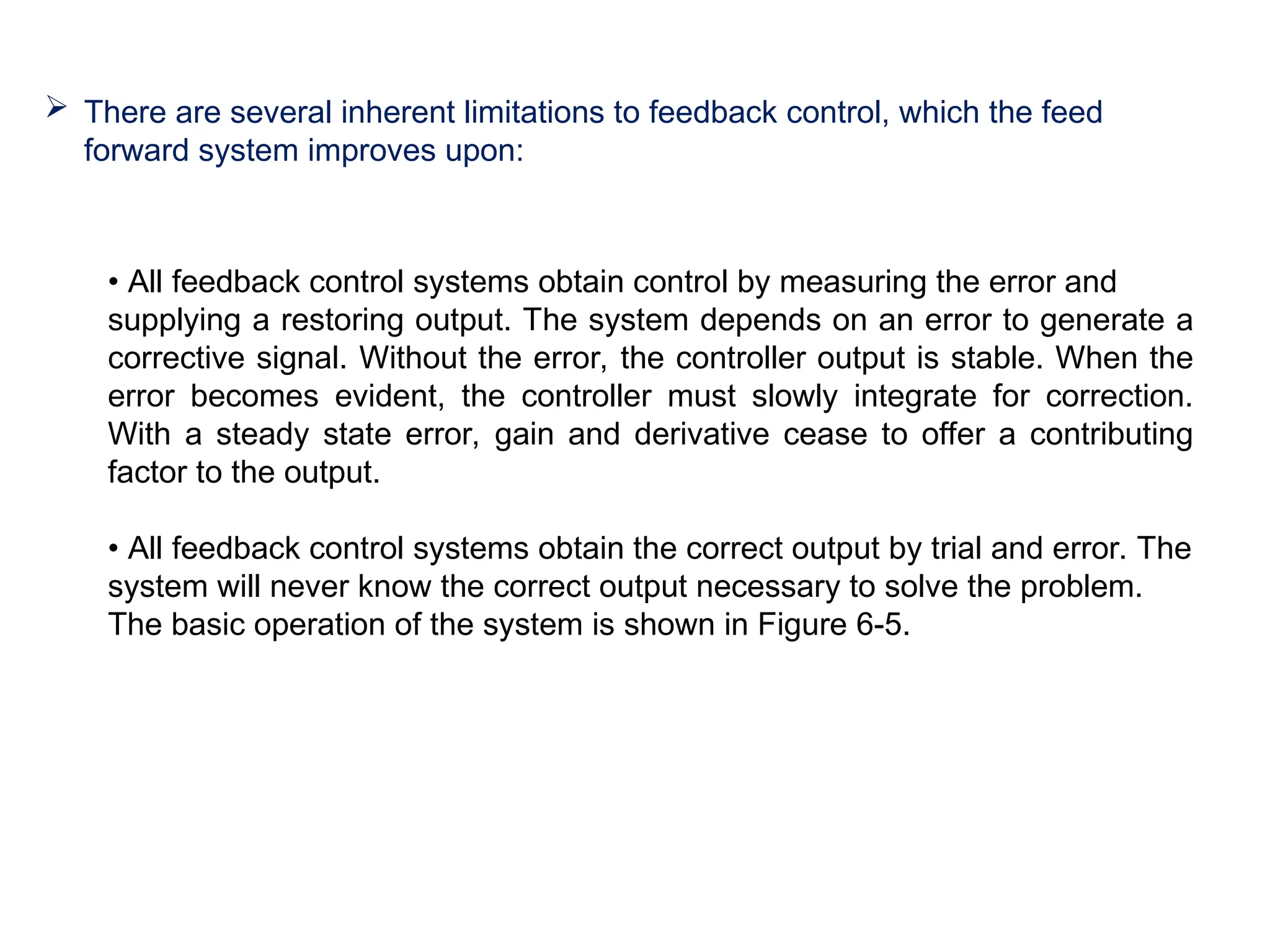  There are several inherent limitations to feedback control, which the feed
forward system improves upon:
• All feedback control systems obtain control by measuring the error and
supplying a restoring output. The system depends on an error to generate a
corrective signal. Without the error, the controller output is stable. When the
error becomes evident, the controller must slowly integrate for correction.
With a steady state error, gain and derivative cease to offer a contributing
factor to the output.
• All feedback control systems obtain the correct output by trial and error. The
system will never know the correct output necessary to solve the problem.
The basic operation of the system is shown in Figure 6-5.
 