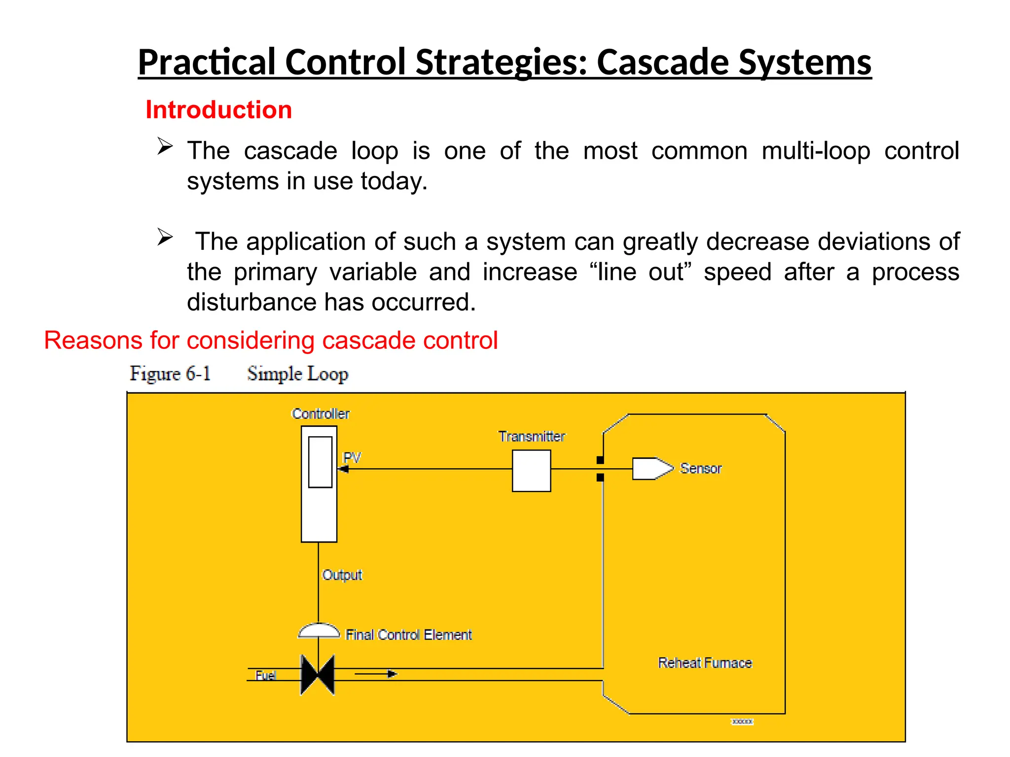 Practical Control Strategies: Cascade Systems
Introduction
 The cascade loop is one of the most common multi-loop control
systems in use today.
 The application of such a system can greatly decrease deviations of
the primary variable and increase “line out” speed after a process
disturbance has occurred.
Reasons for considering cascade control
 