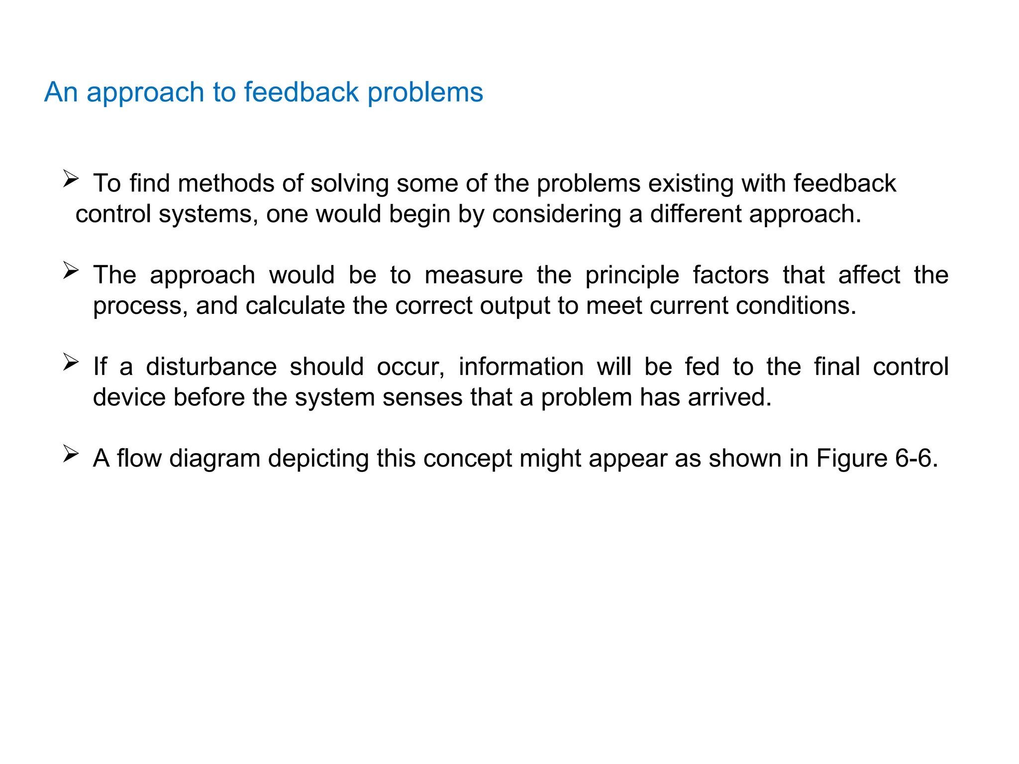 An approach to feedback problems
 To find methods of solving some of the problems existing with feedback
control systems, one would begin by considering a different approach.
 The approach would be to measure the principle factors that affect the
process, and calculate the correct output to meet current conditions.
 If a disturbance should occur, information will be fed to the final control
device before the system senses that a problem has arrived.
 A flow diagram depicting this concept might appear as shown in Figure 6-6.
 