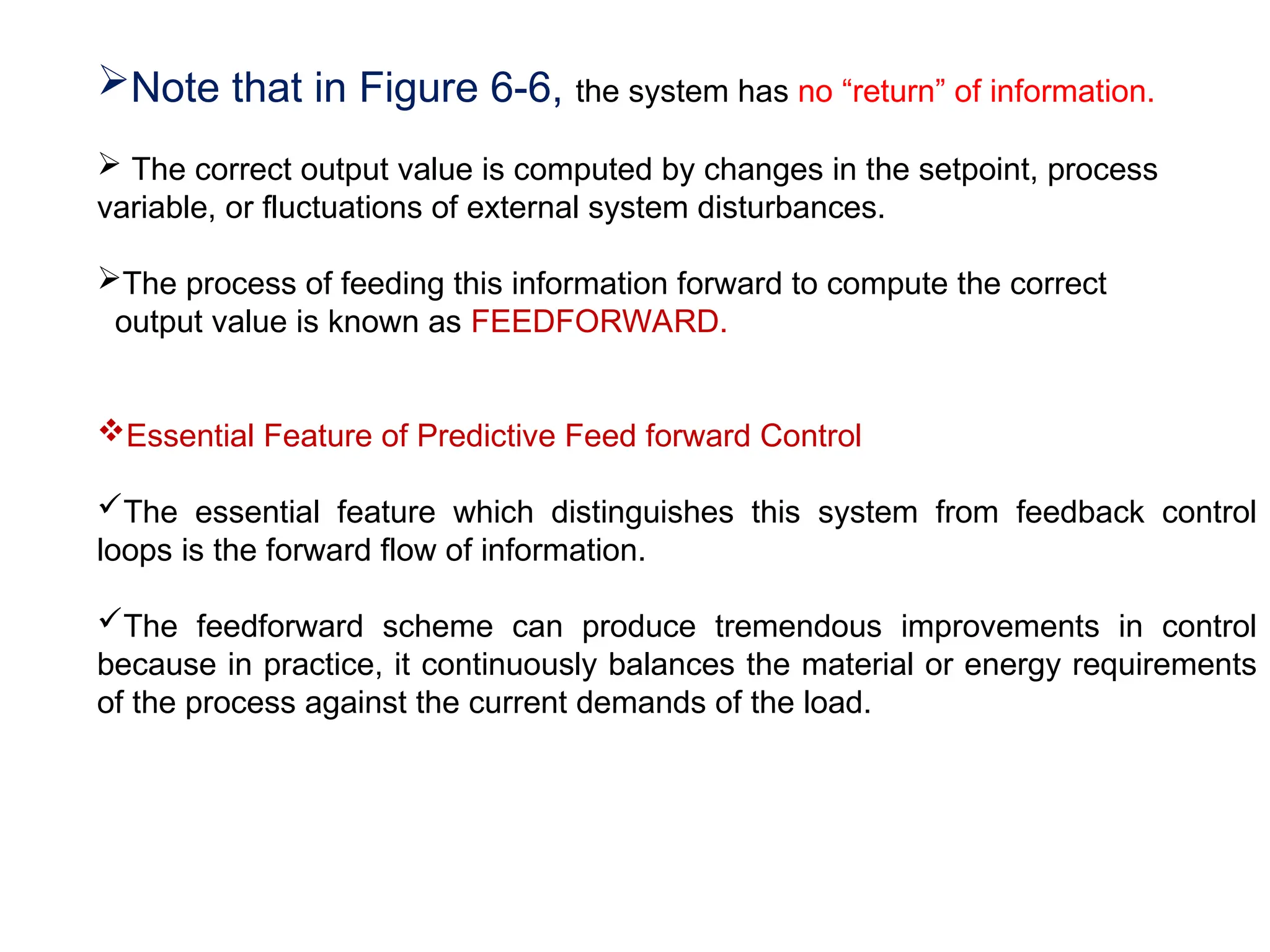 Note that in Figure 6-6, the system has no “return” of information.
 The correct output value is computed by changes in the setpoint, process
variable, or fluctuations of external system disturbances.
The process of feeding this information forward to compute the correct
output value is known as FEEDFORWARD.
Essential Feature of Predictive Feed forward Control
The essential feature which distinguishes this system from feedback control
loops is the forward flow of information.
The feedforward scheme can produce tremendous improvements in control
because in practice, it continuously balances the material or energy requirements
of the process against the current demands of the load.
 