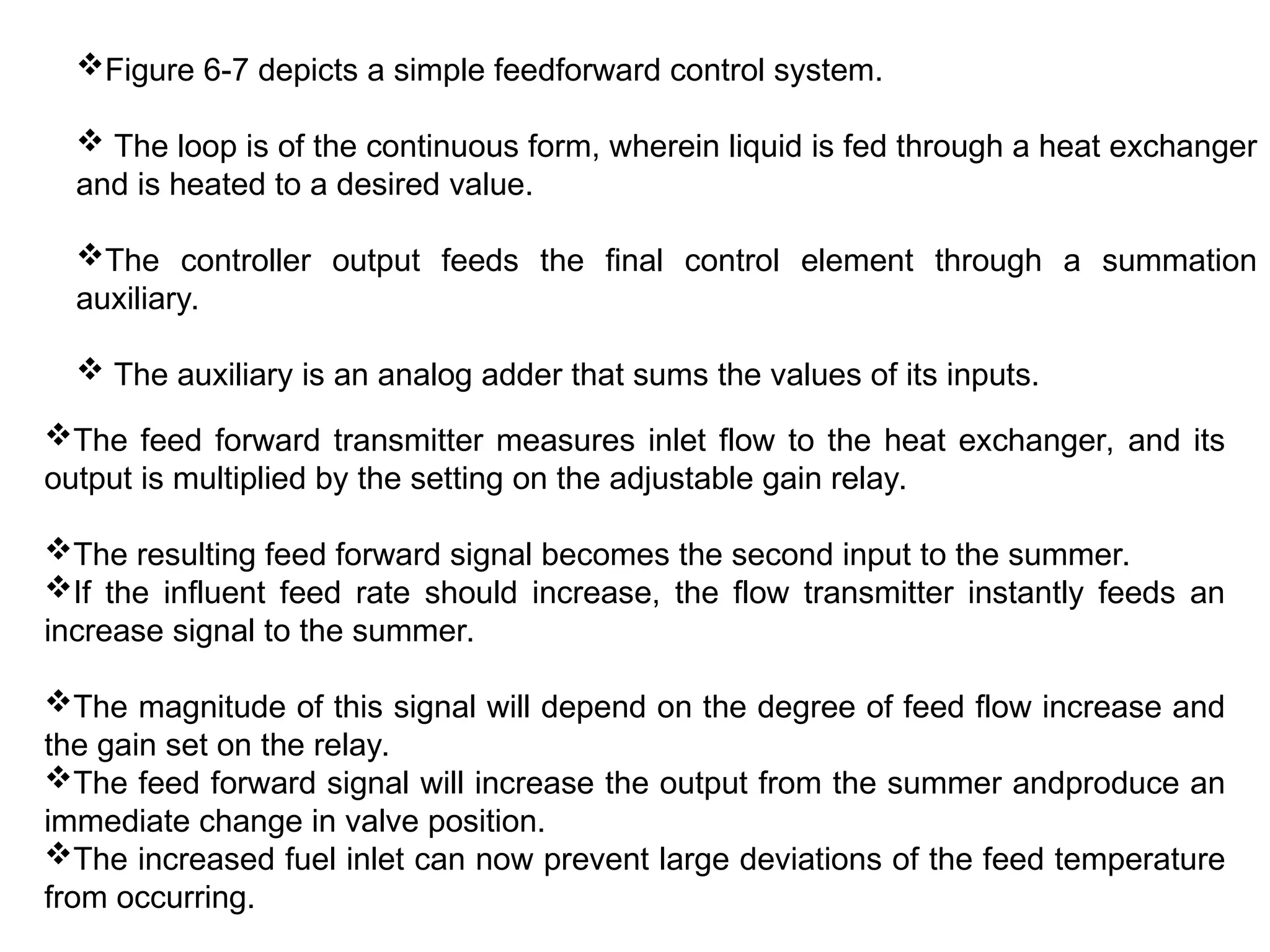 Figure 6-7 depicts a simple feedforward control system.
 The loop is of the continuous form, wherein liquid is fed through a heat exchanger
and is heated to a desired value.
The controller output feeds the final control element through a summation
auxiliary.
 The auxiliary is an analog adder that sums the values of its inputs.
The feed forward transmitter measures inlet flow to the heat exchanger, and its
output is multiplied by the setting on the adjustable gain relay.
The resulting feed forward signal becomes the second input to the summer.
If the influent feed rate should increase, the flow transmitter instantly feeds an
increase signal to the summer.
The magnitude of this signal will depend on the degree of feed flow increase and
the gain set on the relay.
The feed forward signal will increase the output from the summer andproduce an
immediate change in valve position.
The increased fuel inlet can now prevent large deviations of the feed temperature
from occurring.
 