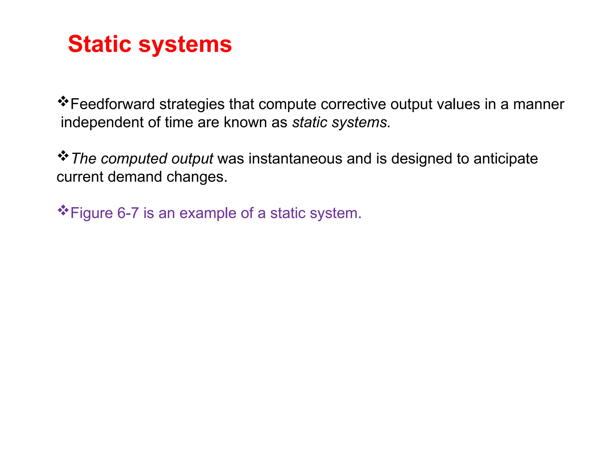 Static systems
Feedforward strategies that compute corrective output values in a manner
independent of time are known as static systems.
The computed output was instantaneous and is designed to anticipate
current demand changes.
Figure 6-7 is an example of a static system.
 