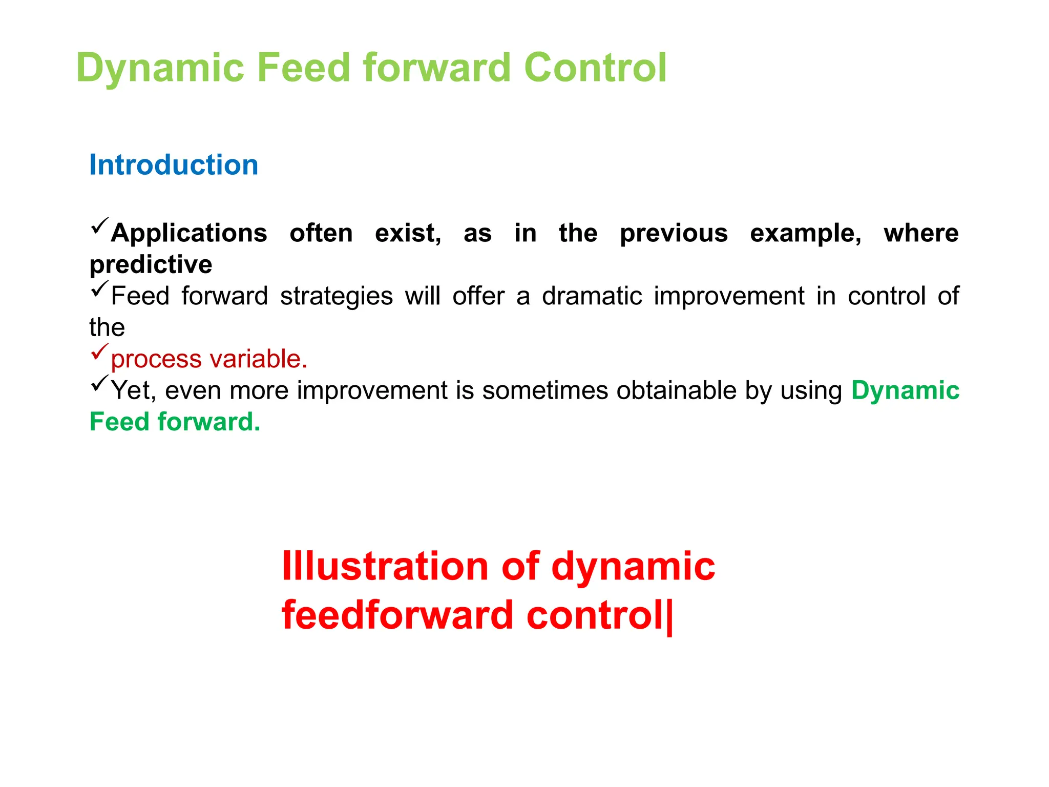 Dynamic Feed forward Control
Introduction
Applications often exist, as in the previous example, where
predictive
Feed forward strategies will offer a dramatic improvement in control of
the
process variable.
Yet, even more improvement is sometimes obtainable by using Dynamic
Feed forward.
Illustration of dynamic
feedforward control|
 