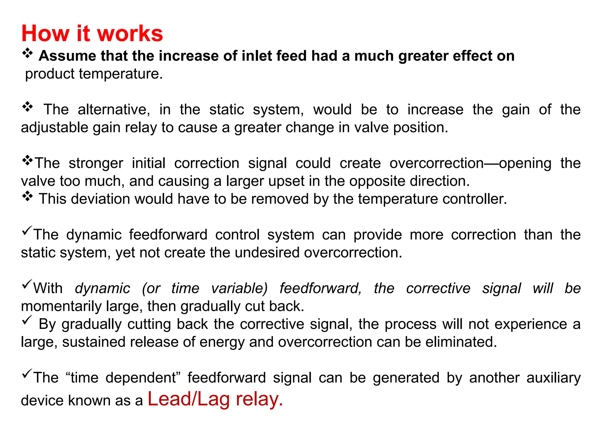 How it works
 Assume that the increase of inlet feed had a much greater effect on
product temperature.
 The alternative, in the static system, would be to increase the gain of the
adjustable gain relay to cause a greater change in valve position.
The stronger initial correction signal could create overcorrection—opening the
valve too much, and causing a larger upset in the opposite direction.
 This deviation would have to be removed by the temperature controller.
The dynamic feedforward control system can provide more correction than the
static system, yet not create the undesired overcorrection.
With dynamic (or time variable) feedforward, the corrective signal will be
momentarily large, then gradually cut back.
 By gradually cutting back the corrective signal, the process will not experience a
large, sustained release of energy and overcorrection can be eliminated.
The “time dependent” feedforward signal can be generated by another auxiliary
device known as a Lead/Lag relay.
 