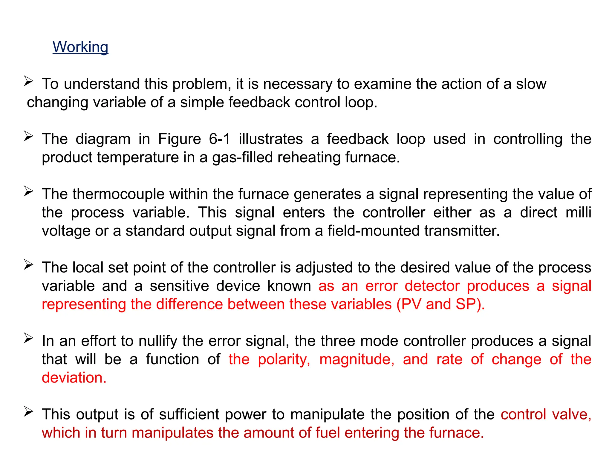 Working
 To understand this problem, it is necessary to examine the action of a slow
changing variable of a simple feedback control loop.
 The diagram in Figure 6-1 illustrates a feedback loop used in controlling the
product temperature in a gas-filled reheating furnace.
 The thermocouple within the furnace generates a signal representing the value of
the process variable. This signal enters the controller either as a direct milli
voltage or a standard output signal from a field-mounted transmitter.
 The local set point of the controller is adjusted to the desired value of the process
variable and a sensitive device known as an error detector produces a signal
representing the difference between these variables (PV and SP).
 In an effort to nullify the error signal, the three mode controller produces a signal
that will be a function of the polarity, magnitude, and rate of change of the
deviation.
 This output is of sufficient power to manipulate the position of the control valve,
which in turn manipulates the amount of fuel entering the furnace.
 
