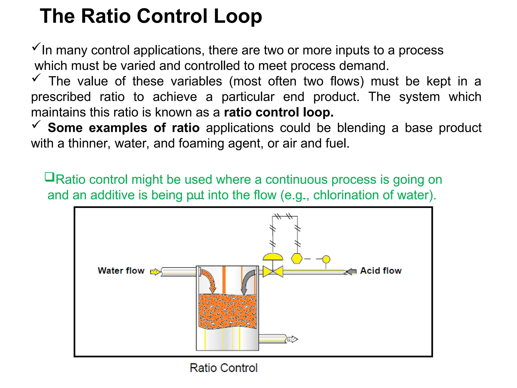 The Ratio Control Loop
In many control applications, there are two or more inputs to a process
which must be varied and controlled to meet process demand.
 The value of these variables (most often two flows) must be kept in a
prescribed ratio to achieve a particular end product. The system which
maintains this ratio is known as a ratio control loop.
 Some examples of ratio applications could be blending a base product
with a thinner, water, and foaming agent, or air and fuel.
Ratio control might be used where a continuous process is going on
and an additive is being put into the flow (e.g., chlorination of water).
 