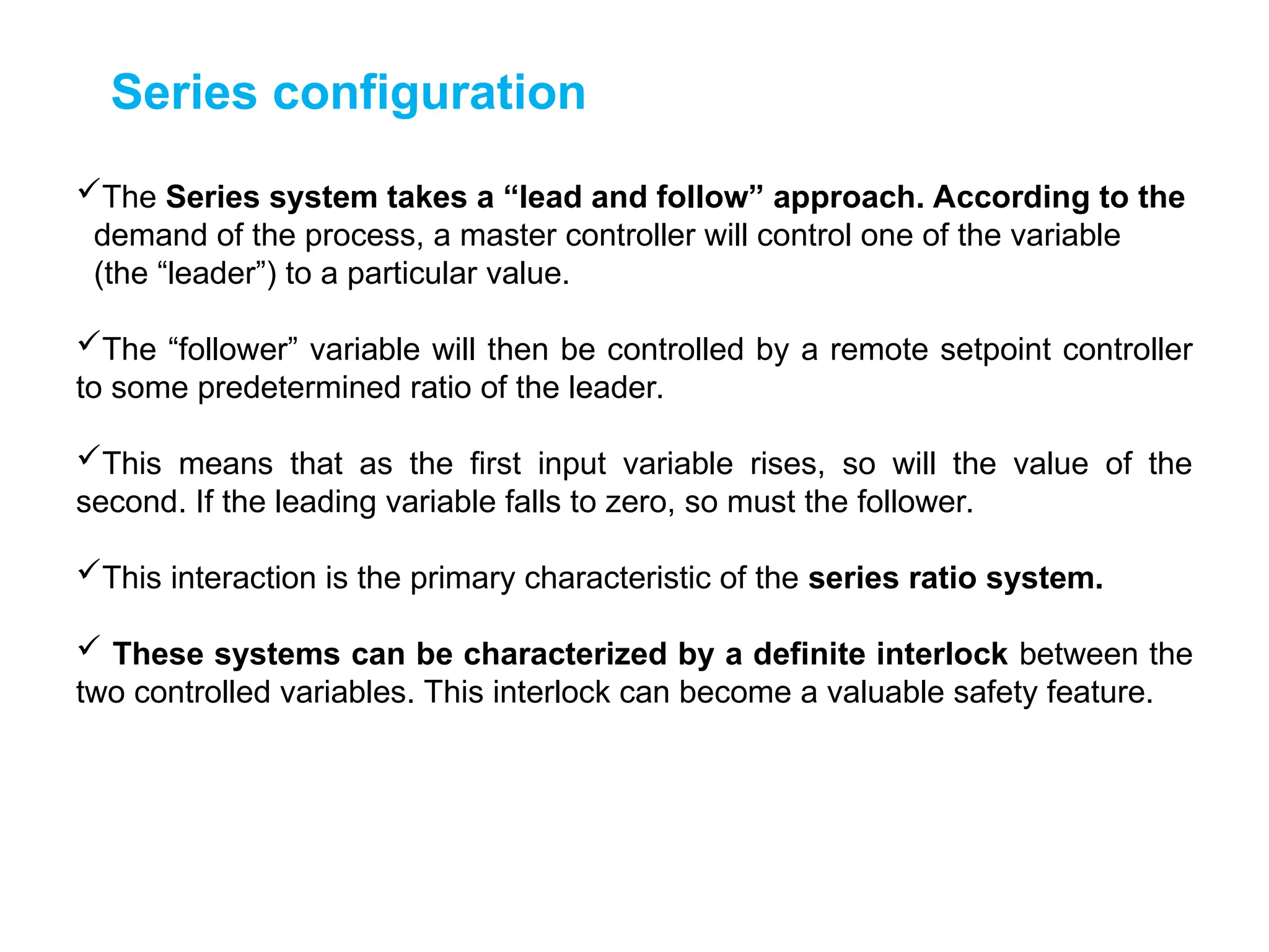 Series configuration
The Series system takes a “lead and follow” approach. According to the
demand of the process, a master controller will control one of the variable
(the “leader”) to a particular value.
The “follower” variable will then be controlled by a remote setpoint controller
to some predetermined ratio of the leader.
This means that as the first input variable rises, so will the value of the
second. If the leading variable falls to zero, so must the follower.
This interaction is the primary characteristic of the series ratio system.
 These systems can be characterized by a definite interlock between the
two controlled variables. This interlock can become a valuable safety feature.
 