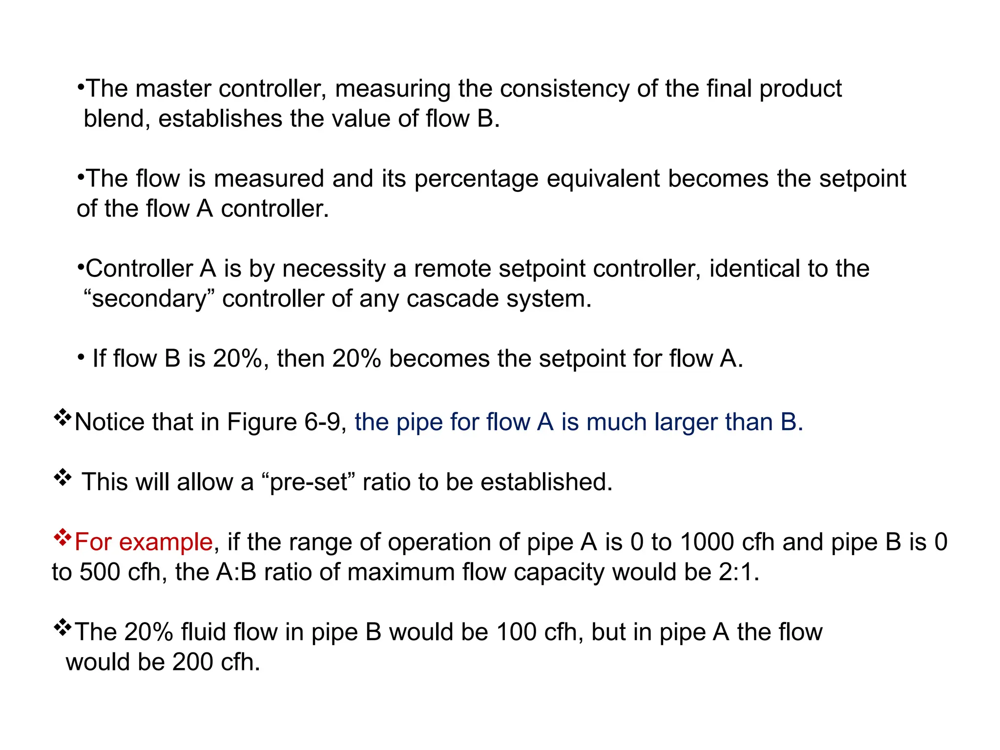 •The master controller, measuring the consistency of the final product
blend, establishes the value of flow B.
•The flow is measured and its percentage equivalent becomes the setpoint
of the flow A controller.
•Controller A is by necessity a remote setpoint controller, identical to the
“secondary” controller of any cascade system.
• If flow B is 20%, then 20% becomes the setpoint for flow A.
Notice that in Figure 6-9, the pipe for flow A is much larger than B.
 This will allow a “pre-set” ratio to be established.
For example, if the range of operation of pipe A is 0 to 1000 cfh and pipe B is 0
to 500 cfh, the A:B ratio of maximum flow capacity would be 2:1.
The 20% fluid flow in pipe B would be 100 cfh, but in pipe A the flow
would be 200 cfh.
 