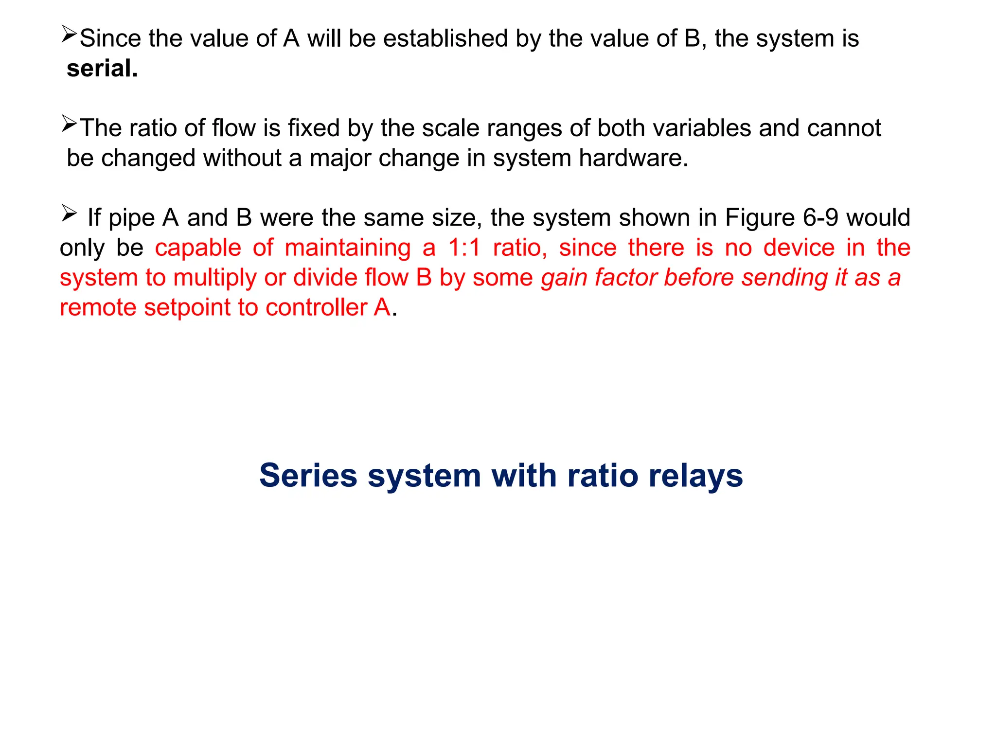 Since the value of A will be established by the value of B, the system is
serial.
The ratio of flow is fixed by the scale ranges of both variables and cannot
be changed without a major change in system hardware.
 If pipe A and B were the same size, the system shown in Figure 6-9 would
only be capable of maintaining a 1:1 ratio, since there is no device in the
system to multiply or divide flow B by some gain factor before sending it as a
remote setpoint to controller A.
Series system with ratio relays
 