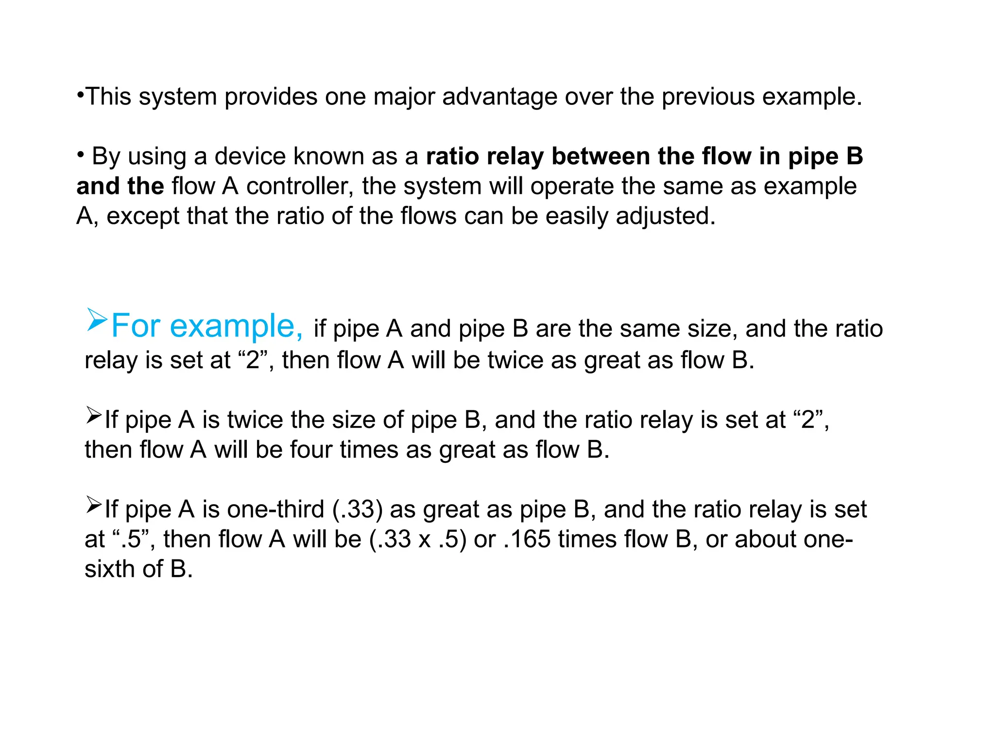•This system provides one major advantage over the previous example.
• By using a device known as a ratio relay between the flow in pipe B
and the flow A controller, the system will operate the same as example
A, except that the ratio of the flows can be easily adjusted.
For example, if pipe A and pipe B are the same size, and the ratio
relay is set at “2”, then flow A will be twice as great as flow B.
If pipe A is twice the size of pipe B, and the ratio relay is set at “2”,
then flow A will be four times as great as flow B.
If pipe A is one-third (.33) as great as pipe B, and the ratio relay is set
at “.5”, then flow A will be (.33 x .5) or .165 times flow B, or about one-
sixth of B.
 