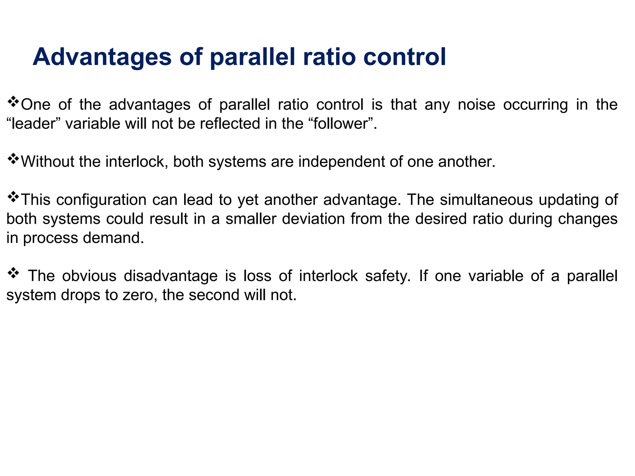 Advantages of parallel ratio control
One of the advantages of parallel ratio control is that any noise occurring in the
“leader” variable will not be reflected in the “follower”.
Without the interlock, both systems are independent of one another.
This configuration can lead to yet another advantage. The simultaneous updating of
both systems could result in a smaller deviation from the desired ratio during changes
in process demand.
 The obvious disadvantage is loss of interlock safety. If one variable of a parallel
system drops to zero, the second will not.
 
