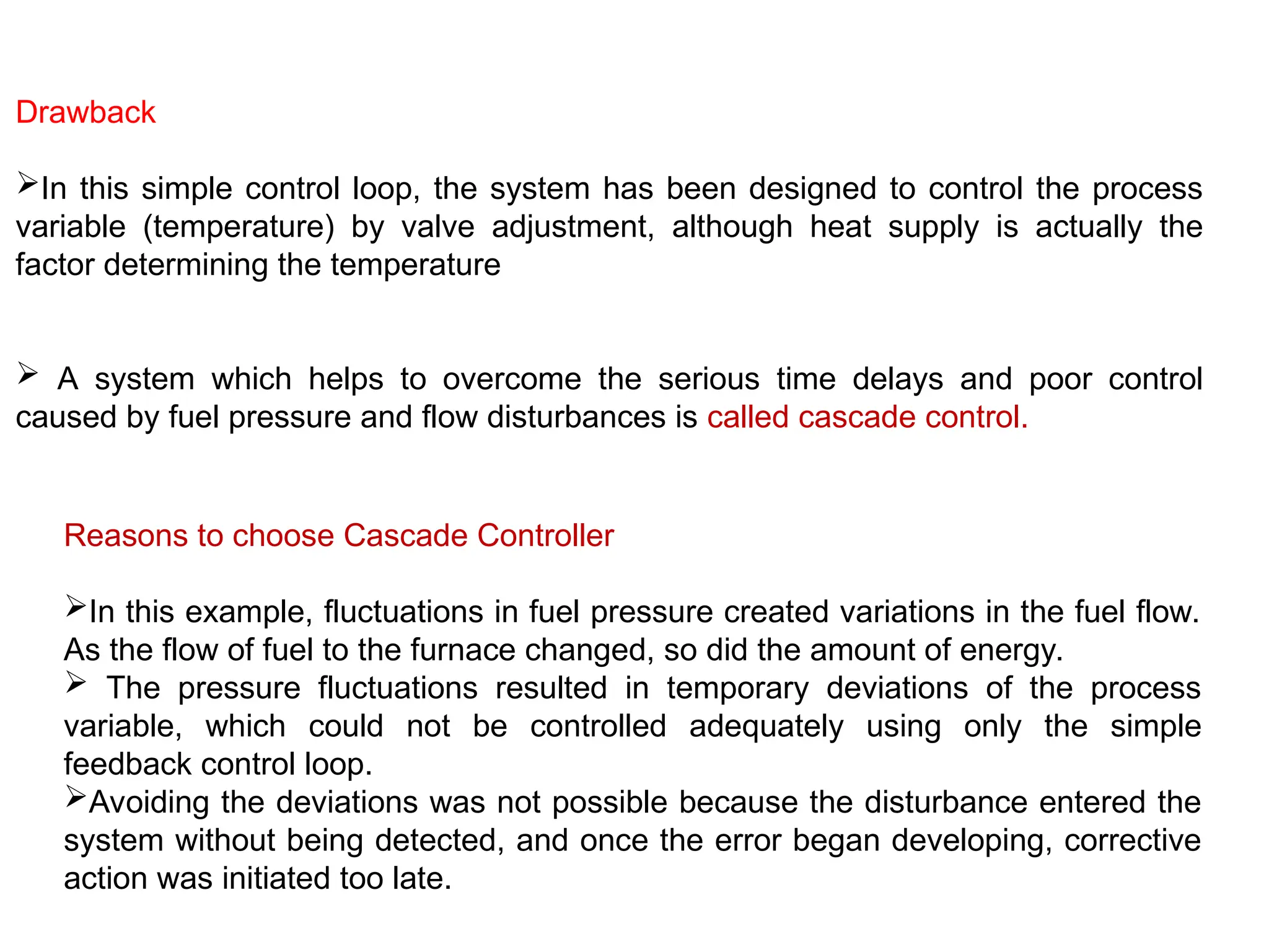 Drawback
In this simple control loop, the system has been designed to control the process
variable (temperature) by valve adjustment, although heat supply is actually the
factor determining the temperature
 A system which helps to overcome the serious time delays and poor control
caused by fuel pressure and flow disturbances is called cascade control.
Reasons to choose Cascade Controller
In this example, fluctuations in fuel pressure created variations in the fuel flow.
As the flow of fuel to the furnace changed, so did the amount of energy.
 The pressure fluctuations resulted in temporary deviations of the process
variable, which could not be controlled adequately using only the simple
feedback control loop.
Avoiding the deviations was not possible because the disturbance entered the
system without being detected, and once the error began developing, corrective
action was initiated too late.
 
