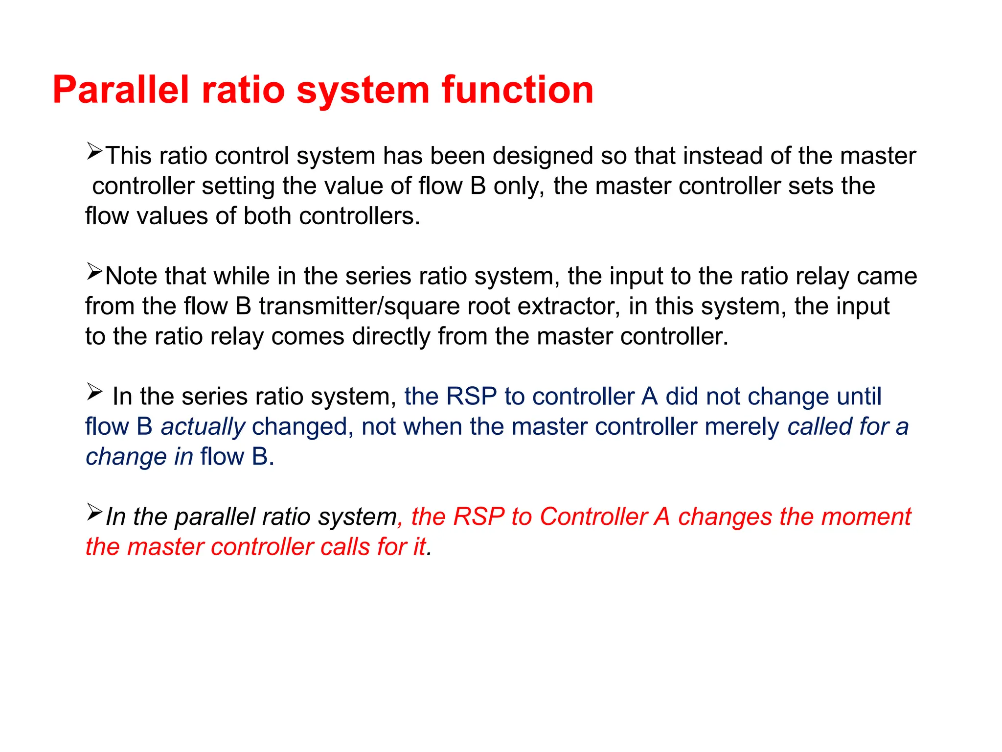 Parallel ratio system function
This ratio control system has been designed so that instead of the master
controller setting the value of flow B only, the master controller sets the
flow values of both controllers.
Note that while in the series ratio system, the input to the ratio relay came
from the flow B transmitter/square root extractor, in this system, the input
to the ratio relay comes directly from the master controller.
 In the series ratio system, the RSP to controller A did not change until
flow B actually changed, not when the master controller merely called for a
change in flow B.
In the parallel ratio system, the RSP to Controller A changes the moment
the master controller calls for it.
 