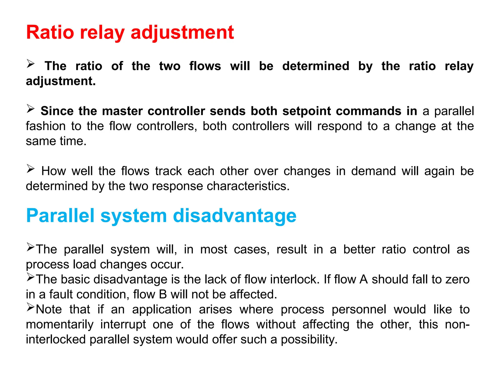 Ratio relay adjustment
 The ratio of the two flows will be determined by the ratio relay
adjustment.
 Since the master controller sends both setpoint commands in a parallel
fashion to the flow controllers, both controllers will respond to a change at the
same time.
 How well the flows track each other over changes in demand will again be
determined by the two response characteristics.
Parallel system disadvantage
The parallel system will, in most cases, result in a better ratio control as
process load changes occur.
The basic disadvantage is the lack of flow interlock. If flow A should fall to zero
in a fault condition, flow B will not be affected.
Note that if an application arises where process personnel would like to
momentarily interrupt one of the flows without affecting the other, this non-
interlocked parallel system would offer such a possibility.
 