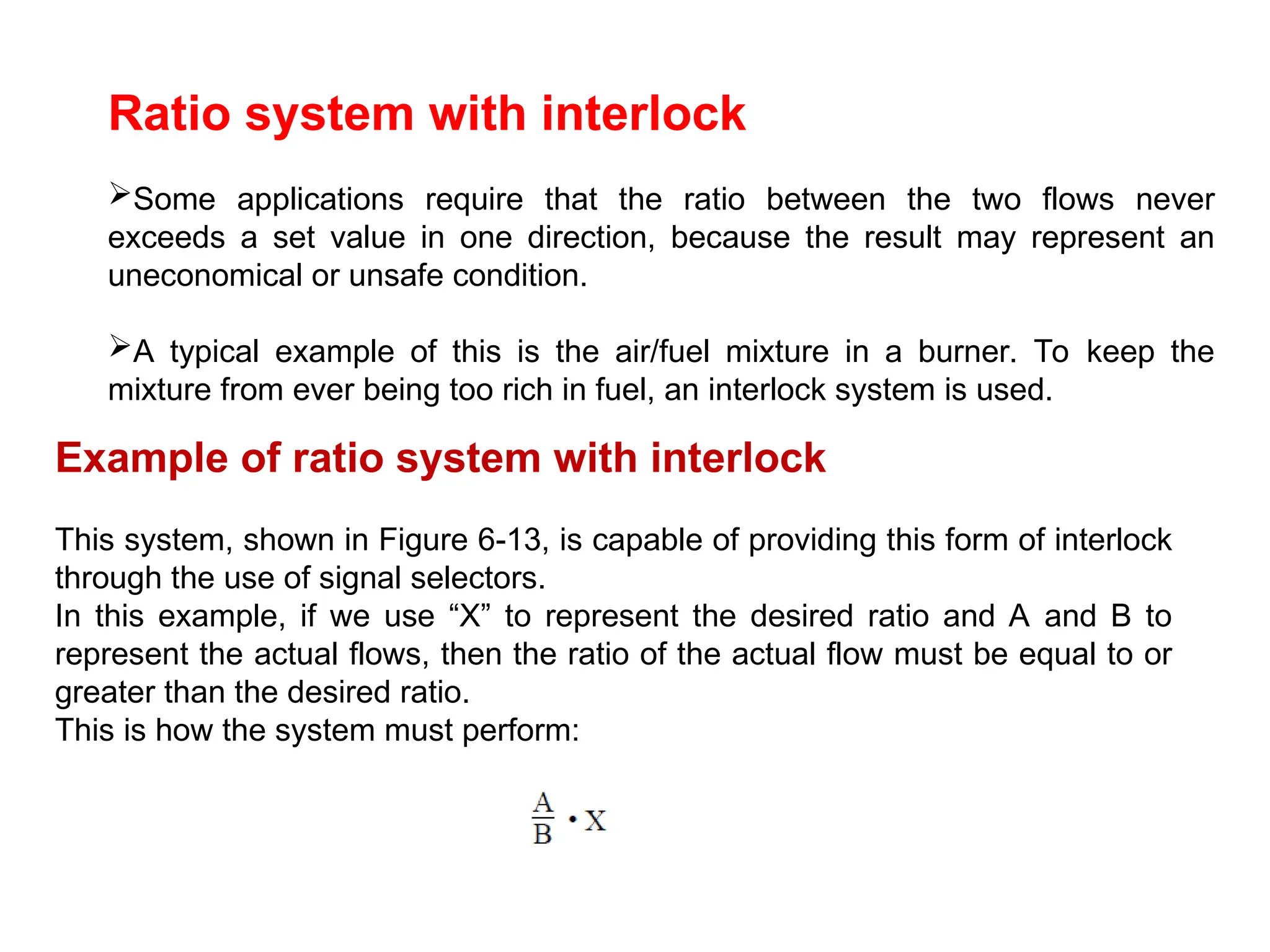 Ratio system with interlock
Some applications require that the ratio between the two flows never
exceeds a set value in one direction, because the result may represent an
uneconomical or unsafe condition.
A typical example of this is the air/fuel mixture in a burner. To keep the
mixture from ever being too rich in fuel, an interlock system is used.
Example of ratio system with interlock
This system, shown in Figure 6-13, is capable of providing this form of interlock
through the use of signal selectors.
In this example, if we use “X” to represent the desired ratio and A and B to
represent the actual flows, then the ratio of the actual flow must be equal to or
greater than the desired ratio.
This is how the system must perform:
 