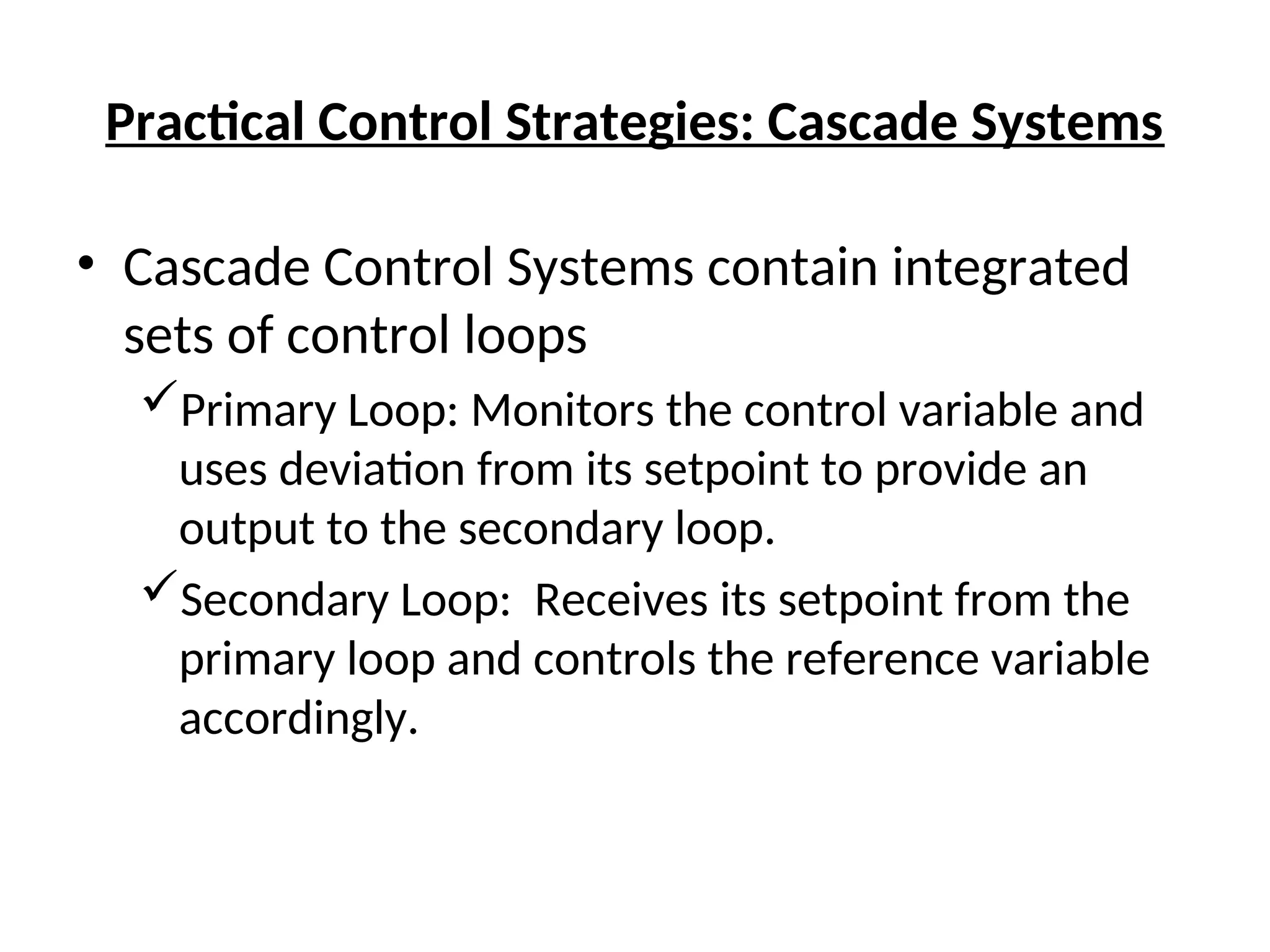 Practical Control Strategies: Cascade Systems
• Cascade Control Systems contain integrated
sets of control loops
Primary Loop: Monitors the control variable and
uses deviation from its setpoint to provide an
output to the secondary loop.
Secondary Loop: Receives its setpoint from the
primary loop and controls the reference variable
accordingly.
 
