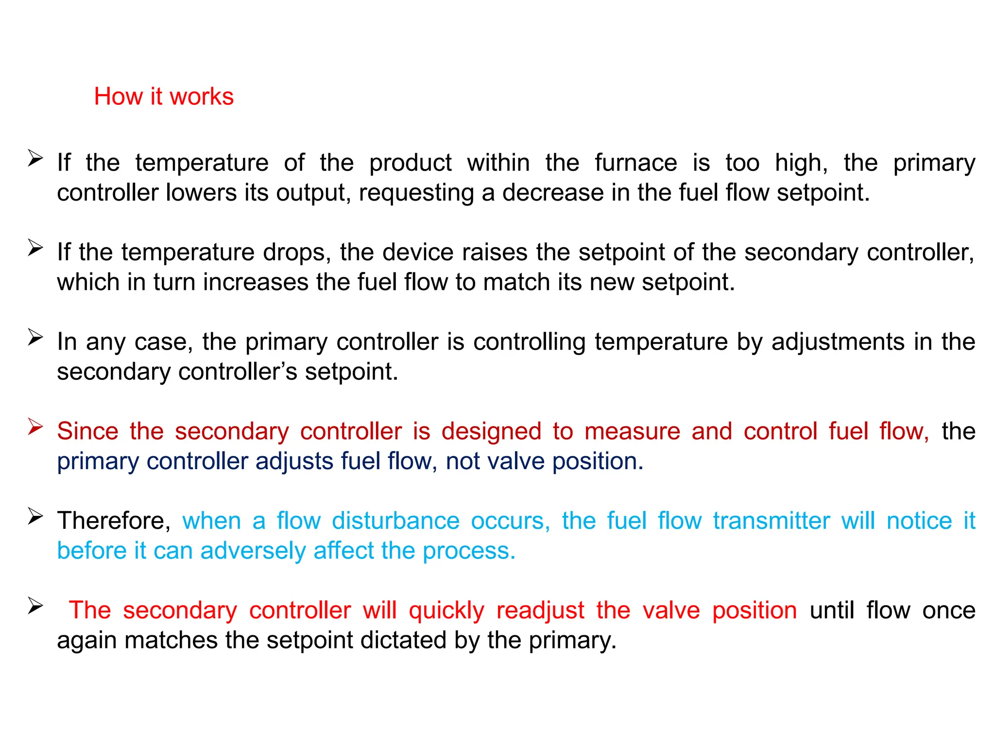 How it works
 If the temperature of the product within the furnace is too high, the primary
controller lowers its output, requesting a decrease in the fuel flow setpoint.
 If the temperature drops, the device raises the setpoint of the secondary controller,
which in turn increases the fuel flow to match its new setpoint.
 In any case, the primary controller is controlling temperature by adjustments in the
secondary controller’s setpoint.
 Since the secondary controller is designed to measure and control fuel flow, the
primary controller adjusts fuel flow, not valve position.
 Therefore, when a flow disturbance occurs, the fuel flow transmitter will notice it
before it can adversely affect the process.
 The secondary controller will quickly readjust the valve position until flow once
again matches the setpoint dictated by the primary.
 