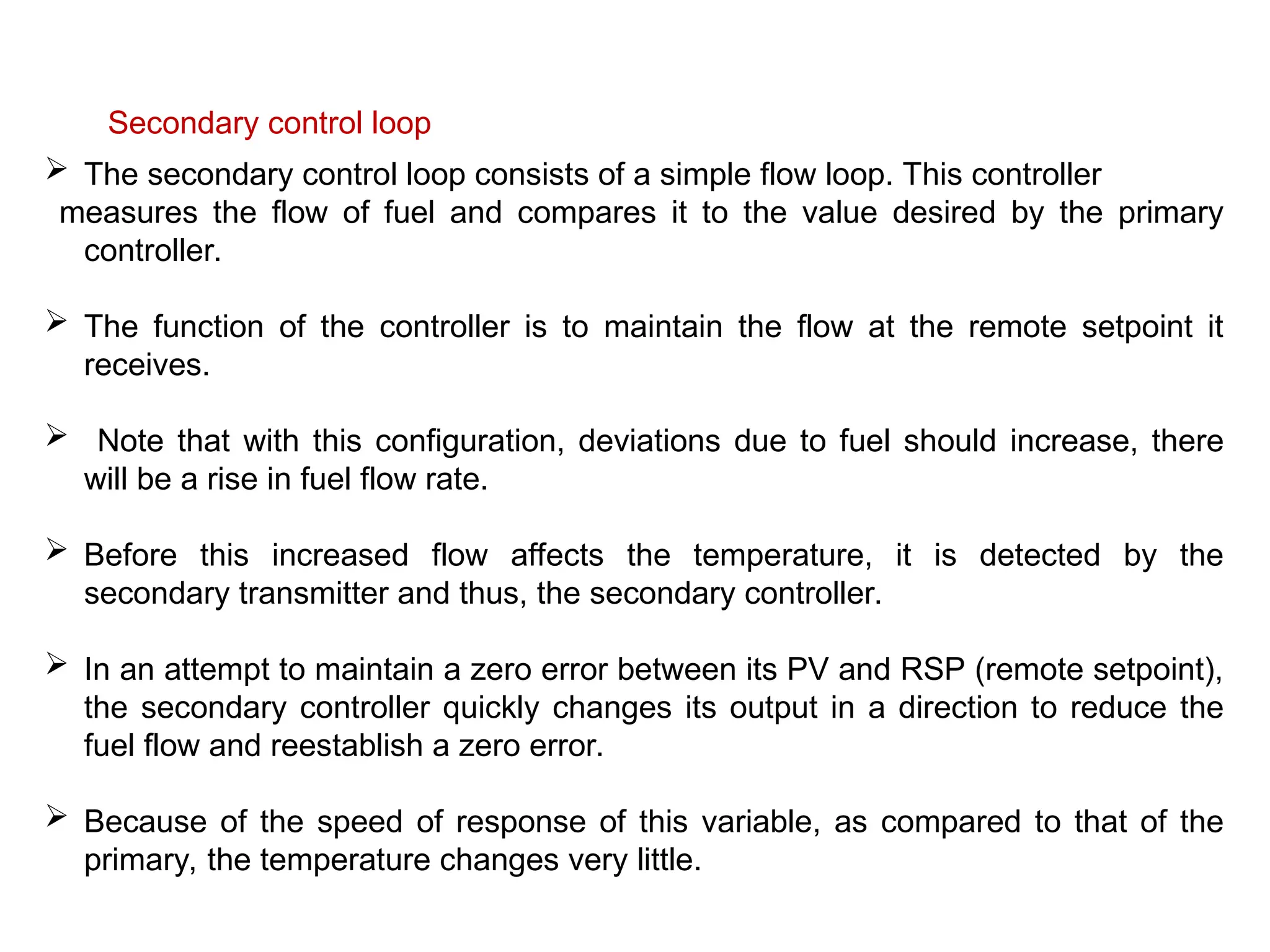 Secondary control loop
 The secondary control loop consists of a simple flow loop. This controller
measures the flow of fuel and compares it to the value desired by the primary
controller.
 The function of the controller is to maintain the flow at the remote setpoint it
receives.
 Note that with this configuration, deviations due to fuel should increase, there
will be a rise in fuel flow rate.
 Before this increased flow affects the temperature, it is detected by the
secondary transmitter and thus, the secondary controller.
 In an attempt to maintain a zero error between its PV and RSP (remote setpoint),
the secondary controller quickly changes its output in a direction to reduce the
fuel flow and reestablish a zero error.
 Because of the speed of response of this variable, as compared to that of the
primary, the temperature changes very little.
 
