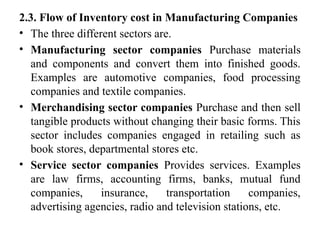 2.3. Flow of Inventory cost in Manufacturing Companies
• The three different sectors are.
• Manufacturing sector companies Purchase materials
and components and convert them into finished goods.
Examples are automotive companies, food processing
companies and textile companies.
• Merchandising sector companies Purchase and then sell
tangible products without changing their basic forms. This
sector includes companies engaged in retailing such as
book stores, departmental stores etc.
• Service sector companies Provides services. Examples
are law firms, accounting firms, banks, mutual fund
companies, insurance, transportation companies,
advertising agencies, radio and television stations, etc.
 