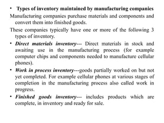 • Types of inventory maintained by manufacturing companies
Manufacturing companies purchase materials and components and
convert them into finished goods.
These companies typically have one or more of the following 3
types of inventory.
• Direct materials inventory--- Direct materials in stock and
awaiting use in the manufacturing process (for example
computer chips and components needed to manufacture cellular
phones).
• Work in process inventory---goods partially worked on but not
yet completed. For example cellular phones at various stages of
completion in the manufacturing process also called work in
progress.
• Finished goods inventory--- includes products which are
complete, in inventory and ready for sale.
 