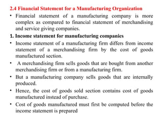 2.4 Financial Statement for a Manufacturing Organization
• Financial statement of a manufacturing company is more
complex as compared to financial statement of merchandising
and service giving companies.
1. Income statement for manufacturing companies
• Income statement of a manufacturing firm differs from income
statement of a merchandising firm by the cost of goods
manufactured section.
• A merchandising firm sells goods that are bought from another
merchandising firm or from a manufacturing firm.
• But a manufacturing company sells goods that are internally
produced.
• Hence, the cost of goods sold section contains cost of goods
manufactured instead of purchase.
• Cost of goods manufactured must first be computed before the
income statement is prepared
 