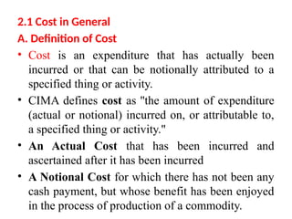 2.1 Cost in General
A. Definition of Cost
• Cost is an expenditure that has actually been
incurred or that can be notionally attributed to a
specified thing or activity.
• CIMA defines cost as ''the amount of expenditure
(actual or notional) incurred on, or attributable to,
a specified thing or activity."
• An Actual Cost that has been incurred and
ascertained after it has been incurred
• A Notional Cost for which there has not been any
cash payment, but whose benefit has been enjoyed
in the process of production of a commodity.
 