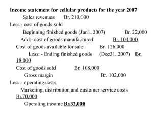 Income statement for cellular products for the year 2007
Sales revenues Br. 210,000
Less:- cost of goods sold
Beginning finished goods (Jan1, 2007) Br. 22,000
Add:- cost of goods manufactured Br. 104,000
Cost of goods available for sale Br. 126,000
Less: - Ending finished goods (Dec31, 2007) Br.
18,000
Cost of goods sold Br. 108,000
Gross margin Br. 102,000
Less:- operating costs
Marketing, distribution and customer service costs
Br.70,000
Operating income Br.32,000
 