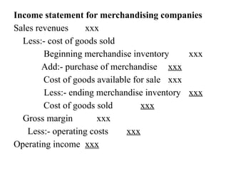 Income statement for merchandising companies
Sales revenues xxx
Less:- cost of goods sold
Beginning merchandise inventory xxx
Add:- purchase of merchandise xxx
Cost of goods available for sale xxx
Less:- ending merchandise inventory xxx
Cost of goods sold xxx
Gross margin xxx
Less:- operating costs xxx
Operating income xxx
 