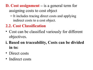 D. Cost assignment – is a general term for
assigning costs to cost object
– It includes tracing direct costs and applying
indirect costs to a cost object.
2.2. Cost Classification
• Cost can be classified variously for different
objectives.
i. Based on traceability, Costs can be divided
in to:
• Direct costs
• Indirect costs
 