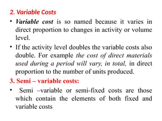 2. Variable Costs
• Variable cost is so named because it varies in
direct proportion to changes in activity or volume
level.
• If the activity level doubles the variable costs also
double. For example the cost of direct materials
used during a period will vary, in total, in direct
proportion to the number of units produced.
3. Semi – variable costs:
• Semi –variable or semi-fixed costs are those
which contain the elements of both fixed and
variable costs
 