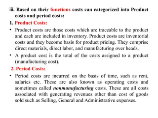 iii. Based on their functions costs can categorized into Product
costs and period costs:
1. Product Costs:
• Product costs are those costs which are traceable to the product
and each are included in inventory. Product costs are inventorial
costs and they become basis for product pricing. They comprise
direct materials, direct labor, and manufacturing over heads.
• A product cost is the total of the costs assigned to a product
(manufacturing cost).
2. Period Costs:
• Period costs are incurred on the basis of time, such as rent,
salaries etc. These are also known as operating costs and
sometimes called nonmanufacturing costs. These are all costs
associated with generating revenues other than cost of goods
sold such as Selling, General and Administrative expenses.
 