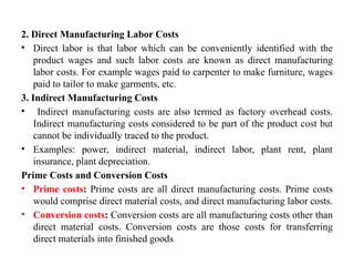 2. Direct Manufacturing Labor Costs
• Direct labor is that labor which can be conveniently identified with the
product wages and such labor costs are known as direct manufacturing
labor costs. For example wages paid to carpenter to make furniture, wages
paid to tailor to make garments, etc.
3. Indirect Manufacturing Costs
• Indirect manufacturing costs are also termed as factory overhead costs.
Indirect manufacturing costs considered to be part of the product cost but
cannot be individually traced to the product.
• Examples: power, indirect material, indirect labor, plant rent, plant
insurance, plant depreciation.
Prime Costs and Conversion Costs
• Prime costs: Prime costs are all direct manufacturing costs. Prime costs
would comprise direct material costs, and direct manufacturing labor costs.
• Conversion costs: Conversion costs are all manufacturing costs other than
direct material costs. Conversion costs are those costs for transferring
direct materials into finished goods
 