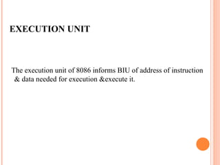 EXECUTION UNIT
The execution unit of 8086 informs BIU of address of instruction
& data needed for execution &execute it.
 