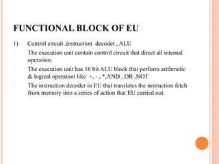 FUNCTIONAL BLOCK OF EU
1) Control circuit ,instruction decoder , ALU
- The execution unit contain control circuit that direct all internal
operation.
- The execution unit has 16 bit ALU block that perform arithmetic
& logical operation like +, - , *,AND , OR ,NOT
- The instruction decoder in EU that translates the instruction fetch
from memory into a series of action that EU carried out.
 