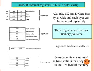 8086/88 internal registers 16 bits (2 bytes each)
AX, BX, CX and DX are two
bytes wide and each byte can
be accessed separately
These registers are used as
memory pointers.
Flags will be discussed later
Segment registers are used
as base address for a segment
in the 1 M byte of memory
 