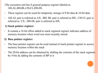 -The execution unit has 8 general purpose register labeled as
AH,AL,BH,BL,CH,CL,DH,DL
- These register can be used for temporary storage of 8 bit data & 16 bit data
- AH-AL pair is referred as AX , BH- BL pair is referred as BX , CH-CL pair is
referred as CX , DH-DL pair is referred as DX.
1) Stack pointer register:
- It contain a 16 bit offset added to stack segment register indicates address of
memory location when word was most recently stored.
2) Base pointer register:
- The base pointer register can be used instead of stack pointer register to access
memory location within the stack
- The 20 bit address can be obtained by shifting the contents of the stack segment
by 4 bits & adding the contents of BP to it
 