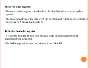 3) Source index register:
-The source index register is used to load 16 bit offset of a data word in data
segment .
-The physical address of the data word can be obtained by shifting the contents of
DS register by 4 bits & adding into SI
4) Destination index register
-It is used to hold the 16 bit offset of a data word in extra segment while
executing string instruction
-The 20 bit physical address is calculated from DS & DI
 